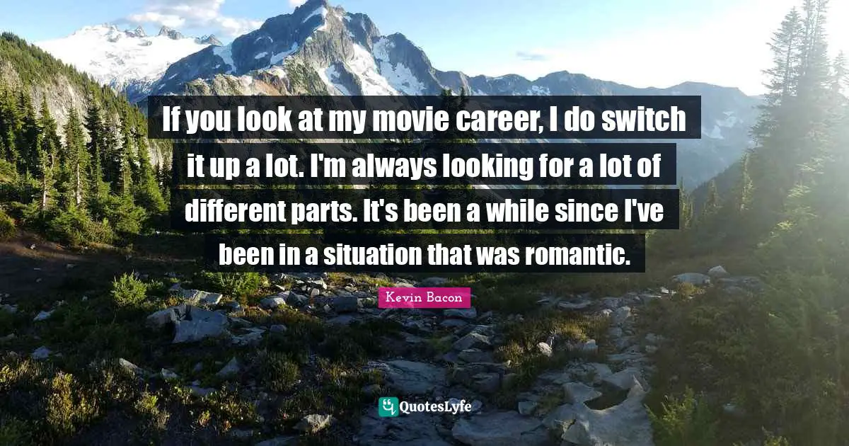 If you look at my movie career, I do switch it up a lot. I'm always looking for a lot of different parts. It's been a while since I've been in a situation that was romantic.