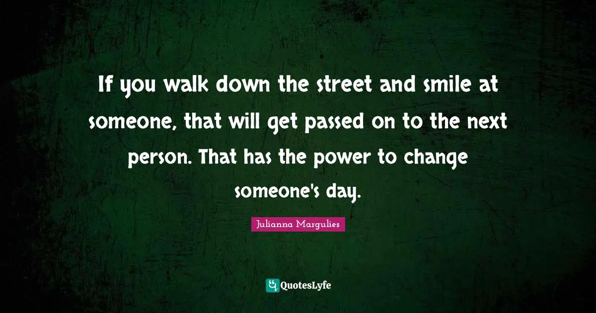 If you walk down the street and smile at someone, that will get passed on to the next person. That has the power to change someone's day.