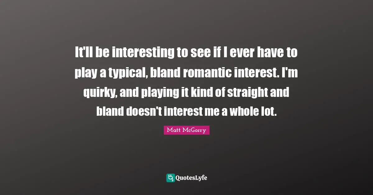 It'll be interesting to see if I ever have to play a typical, bland romantic interest. I'm quirky, and playing it kind of straight and bland doesn't interest me a whole lot.