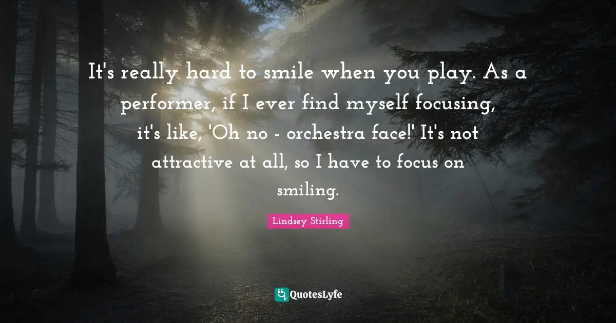 Lindsey Stirling Quotes: "It's really hard to smile when you play. As a performer, if I ever find myself focusing, it's like, 'Oh no - orchestra face!' It's not attractive at all, so I have to focus on smiling."