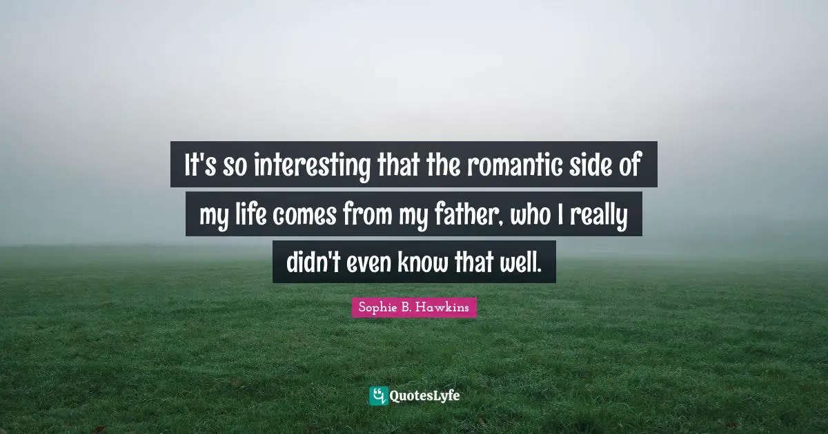 It's so interesting that the romantic side of my life comes from my father, who I really didn't even know that well.