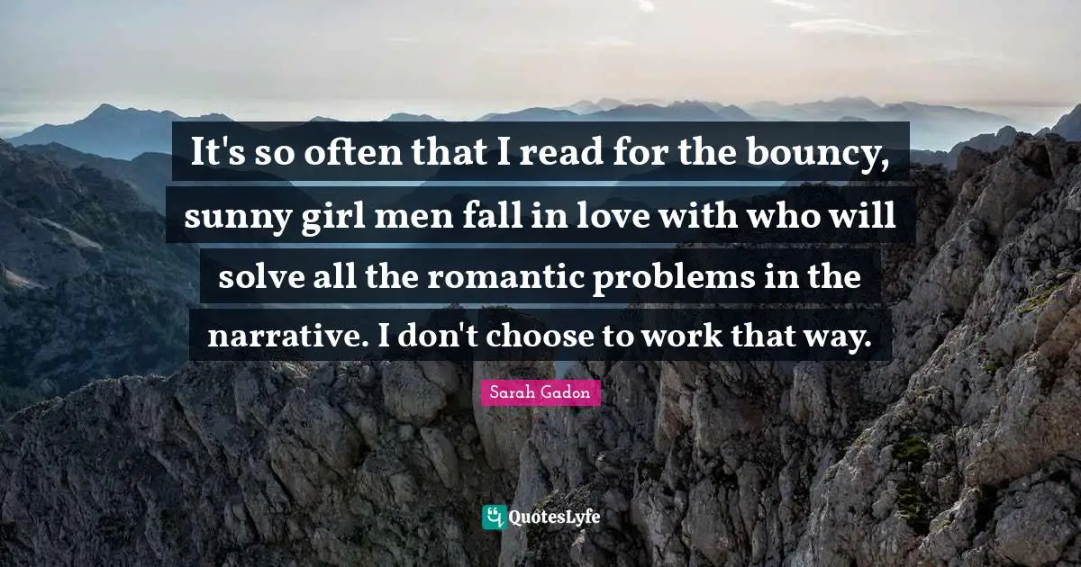It's so often that I read for the bouncy, sunny girl men fall in love with who will solve all the romantic problems in the narrative. I don't choose to work that way.