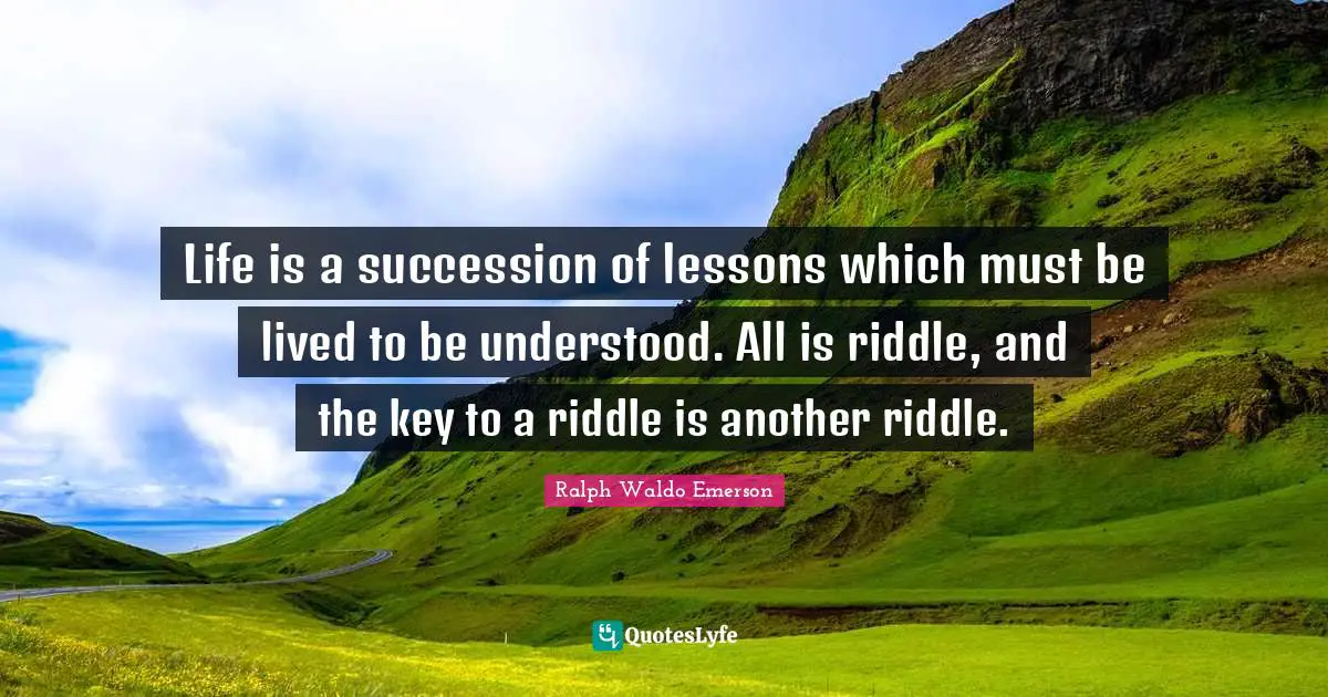 Life is a succession of lessons which must be lived to be understood. All is riddle, and the key to a riddle is another riddle.
