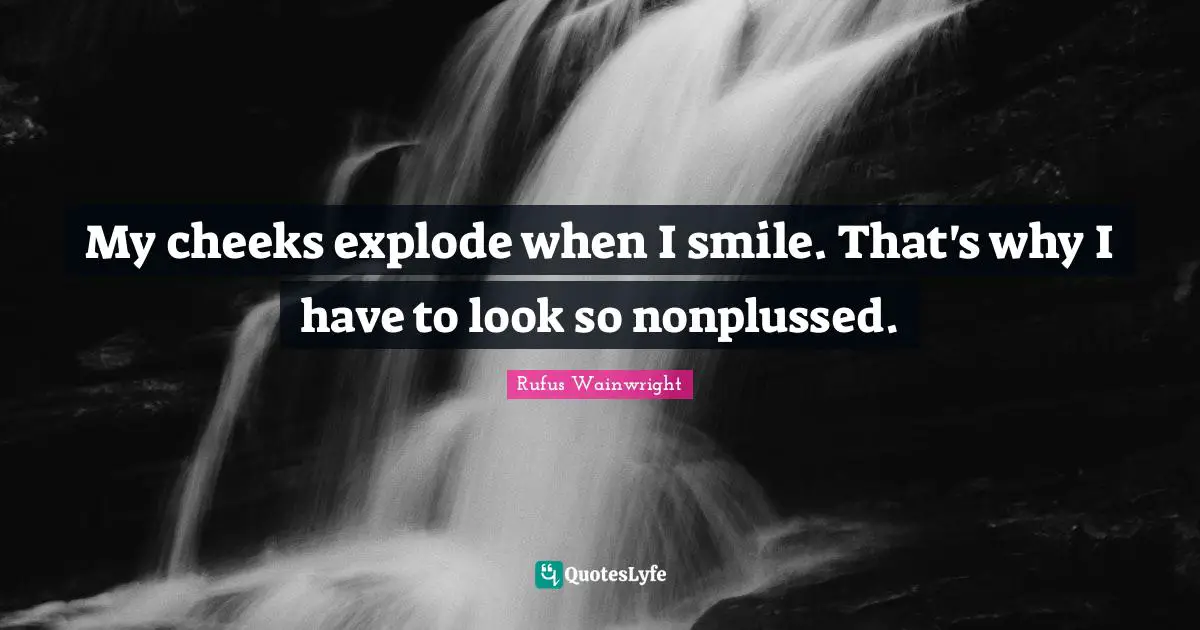 My cheeks explode when I smile. That's why I have to look so nonplussed.