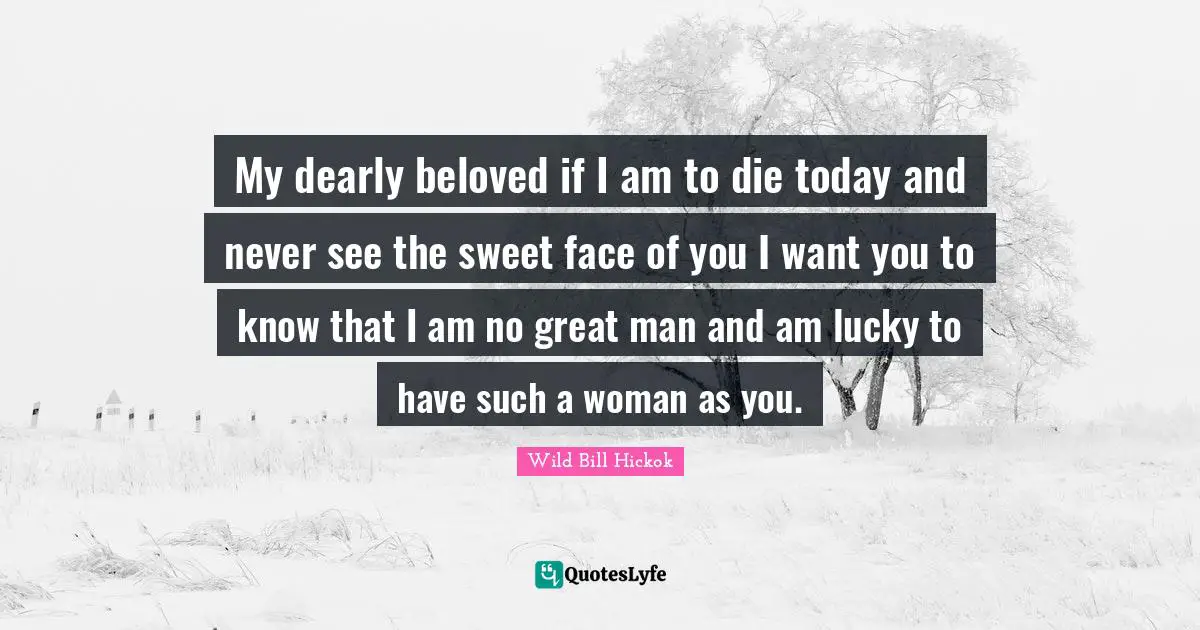 My dearly beloved if I am to die today and never see the sweet face of you I want you to know that I am no great man and am lucky to have such a woman as you.