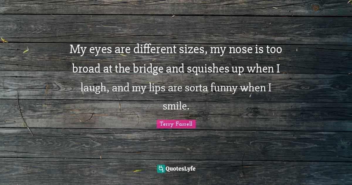 My eyes are different sizes, my nose is too broad at the bridge and squishes up when I laugh, and my lips are sorta funny when I smile.