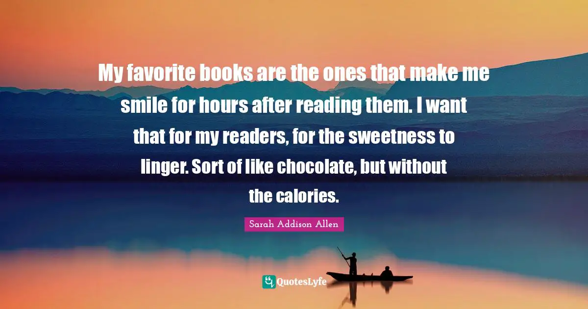 My favorite books are the ones that make me smile for hours after reading them. I want that for my readers, for the sweetness to linger. Sort of like chocolate, but without the calories.