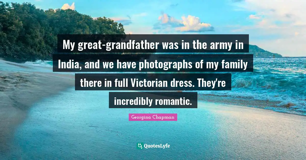My great-grandfather was in the army in India, and we have photographs of my family there in full Victorian dress. They're incredibly romantic.