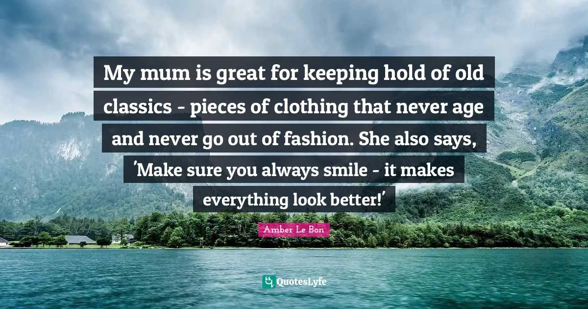 My mum is great for keeping hold of old classics - pieces of clothing that never age and never go out of fashion. She also says, 'Make sure you always smile - it makes everything look better!'