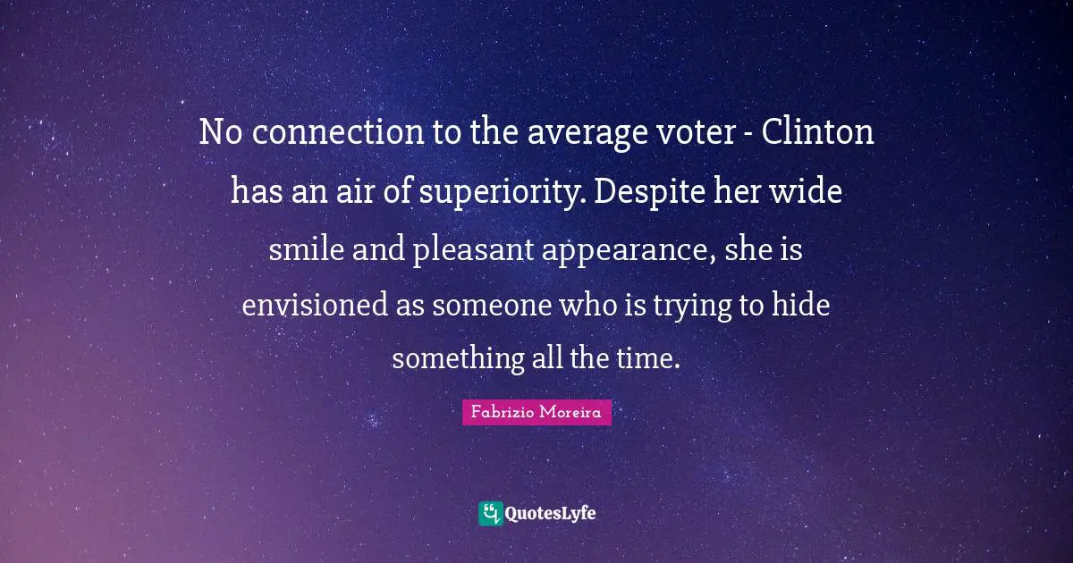 No connection to the average voter - Clinton has an air of superiority. Despite her wide smile and pleasant appearance, she is envisioned as someone who is trying to hide something all the time.