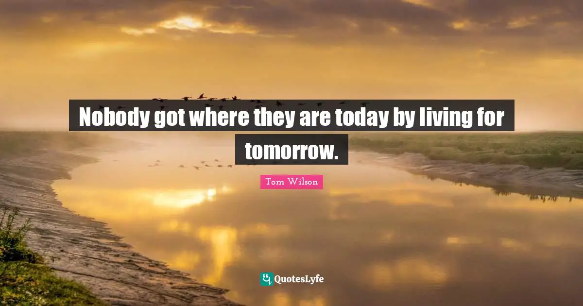 Nobody got where they are today by living for tomorrow.