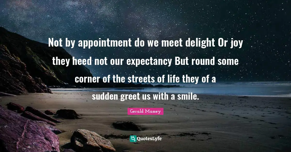 Not by appointment do we meet delight Or joy they heed not our expectancy But round some corner of the streets of life they of a sudden greet us with a smile.