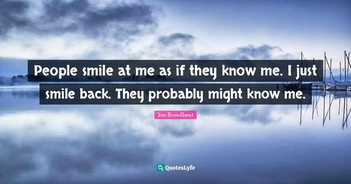People smile at me as if they know me. I just smile back. They probably might know me.