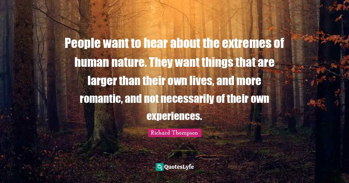 People want to hear about the extremes of human nature. They want things that are larger than their own lives, and more romantic, and not necessarily of their own experiences.