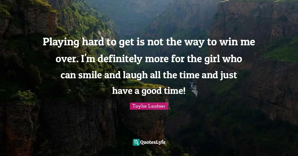 Playing hard to get is not the way to win me over. I'm definitely more for the girl who can smile and laugh all the time and just have a good time!