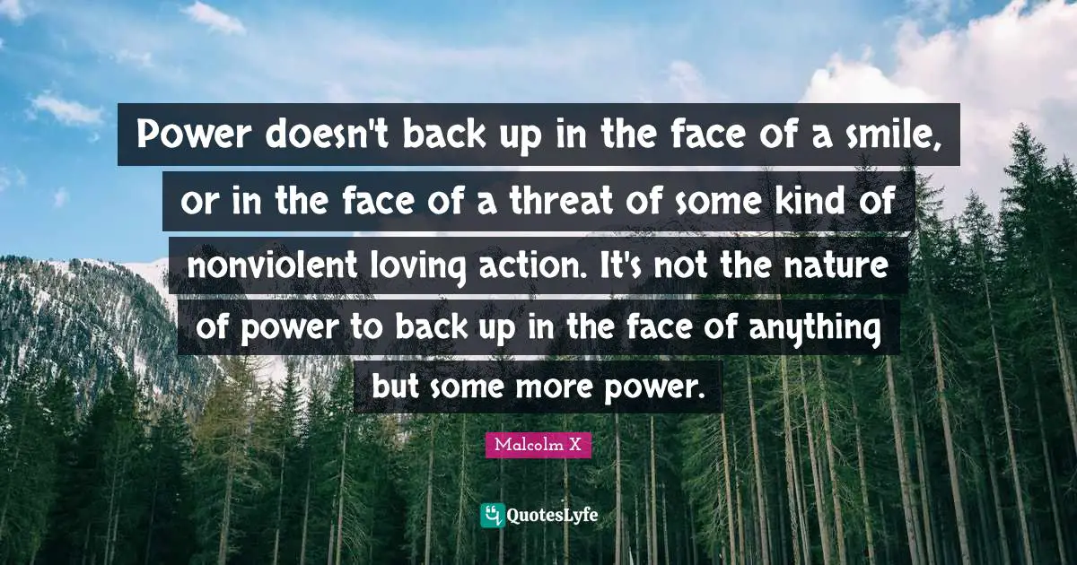 Power doesn't back up in the face of a smile, or in the face of a threat of some kind of nonviolent loving action. It's not the nature of power to back up in the face of anything but some more power.