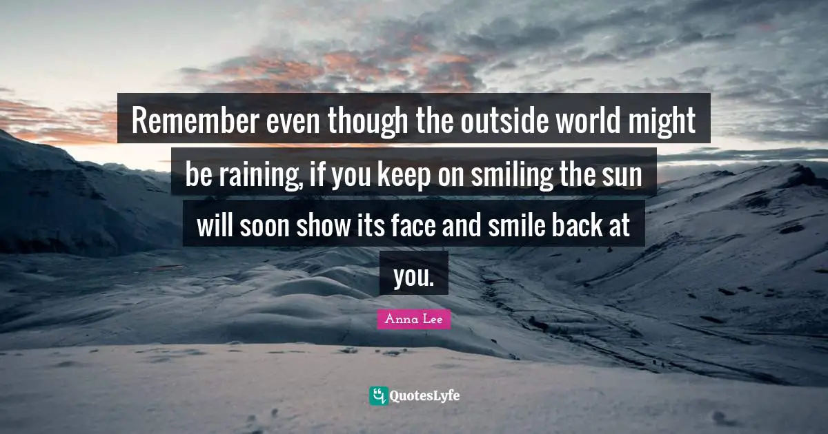 Remember even though the outside world might be raining, if you keep on smiling the sun will soon show its face and smile back at you.