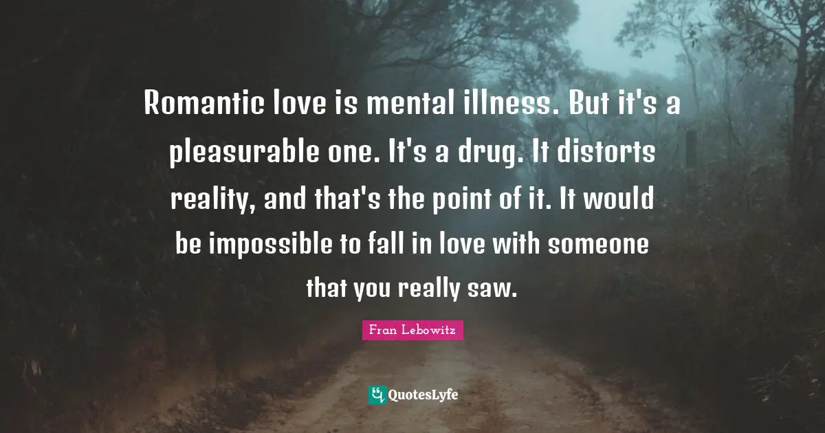 Romantic love is mental illness. But it's a pleasurable one. It's a drug. It distorts reality, and that's the point of it. It would be impossible to fall in love with someone that you really saw.