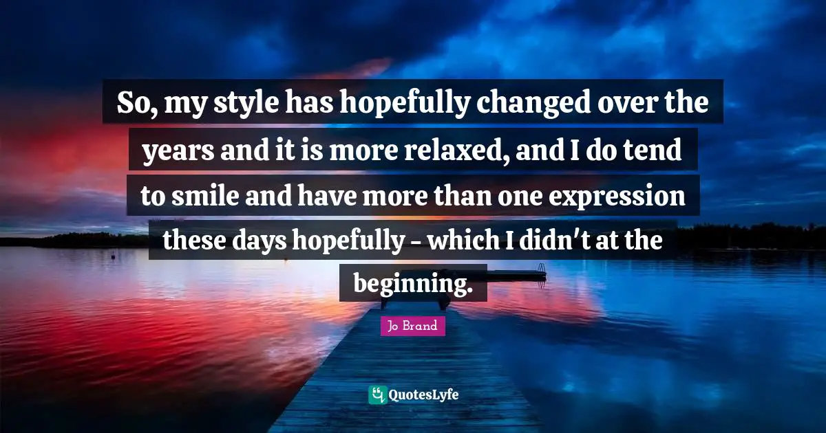 So, my style has hopefully changed over the years and it is more relaxed, and I do tend to smile and have more than one expression these days hopefully - which I didn't at the beginning.