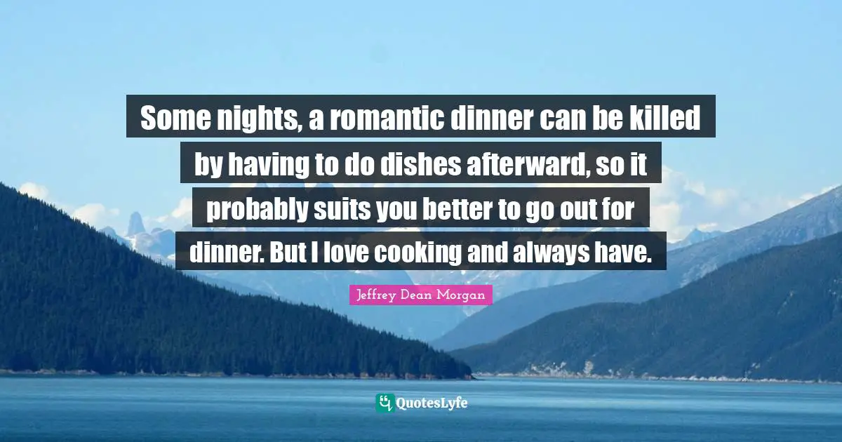Some nights, a romantic dinner can be killed by having to do dishes afterward, so it probably suits you better to go out for dinner. But I love cooking and always have.