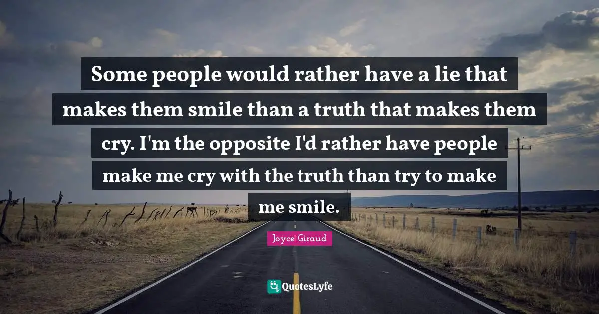 Some people would rather have a lie that makes them smile than a truth that makes them cry. I'm the opposite I'd rather have people make me cry with the truth than try to make me smile.
