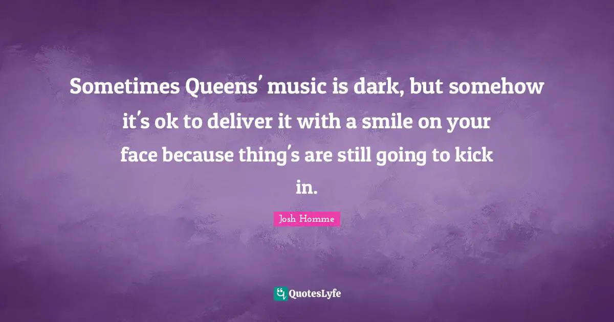 Josh Homme Quotes: "Sometimes Queens' music is dark, but somehow it's ok to deliver it with a smile on your face because thing's are still going to kick in."