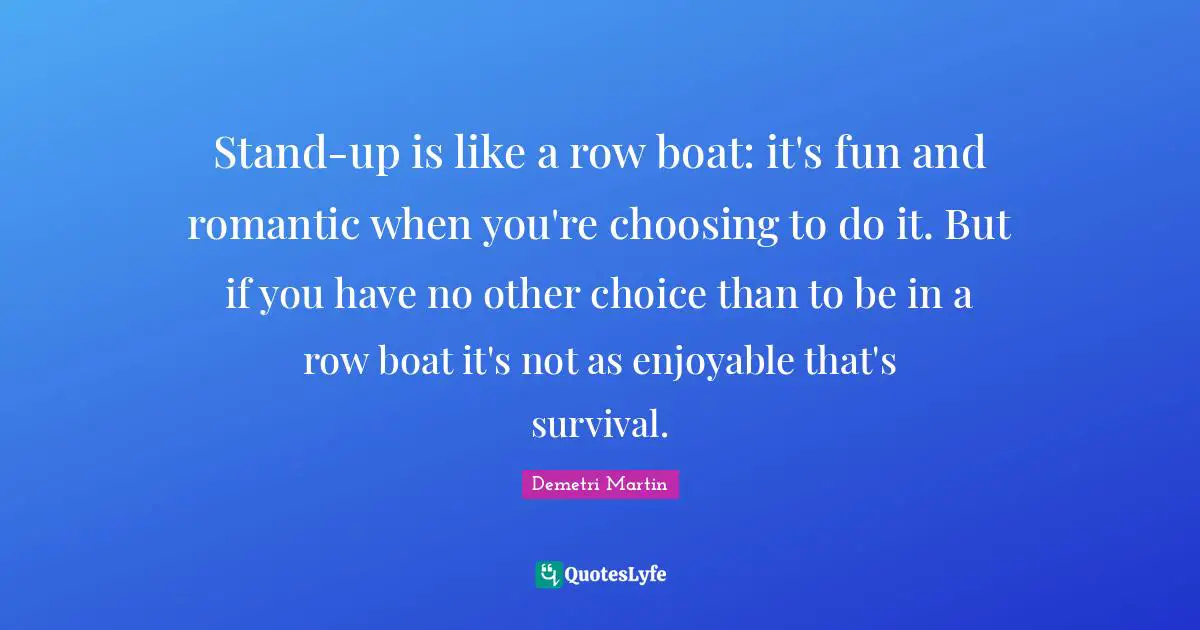 Stand-up is like a row boat: it's fun and romantic when you're choosing to do it. But if you have no other choice than to be in a row boat it's not as enjoyable that's survival.