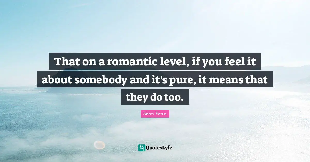 That on a romantic level, if you feel it about somebody and it's pure, it means that they do too.