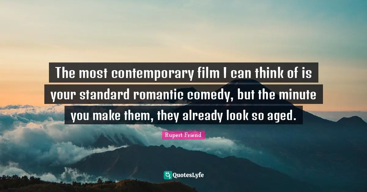 The most contemporary film I can think of is your standard romantic comedy, but the minute you make them, they already look so aged.