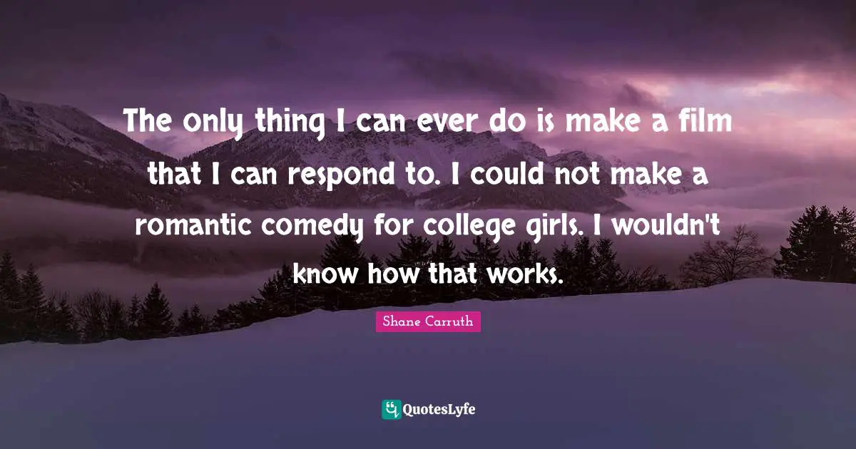 The only thing I can ever do is make a film that I can respond to. I could not make a romantic comedy for college girls. I wouldn't know how that works.