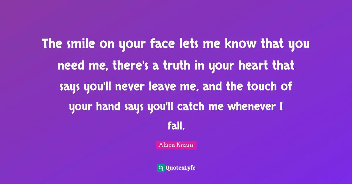 The smile on your face lets me know that you need me, there's a truth in your heart that says you'll never leave me, and the touch of your hand says you'll catch me whenever I fall.