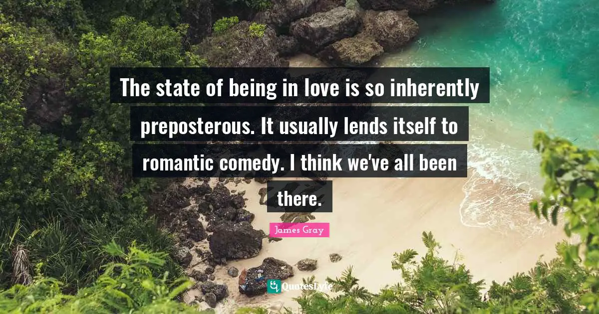 The state of being in love is so inherently preposterous. It usually lends itself to romantic comedy. I think we've all been there.