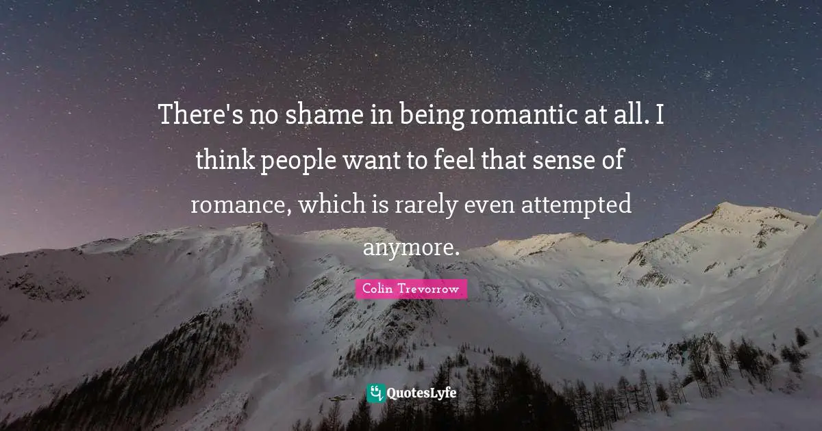 There's no shame in being romantic at all. I think people want to feel that sense of romance, which is rarely even attempted anymore.