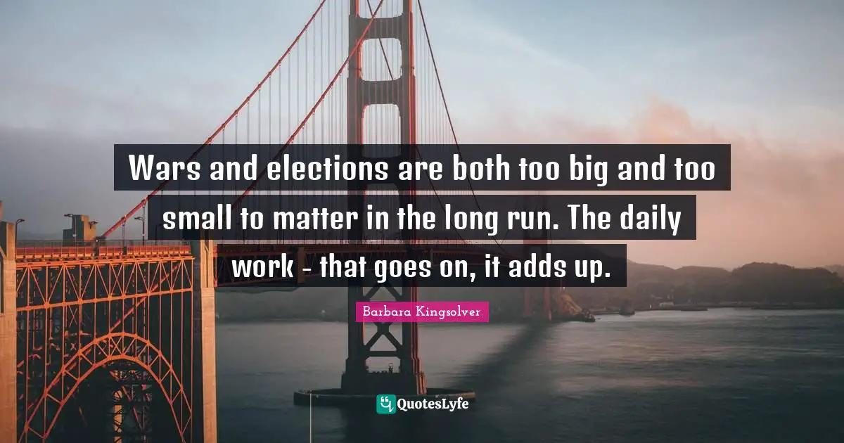 Wars and elections are both too big and too small to matter in the long run. The daily work - that goes on, it adds up.