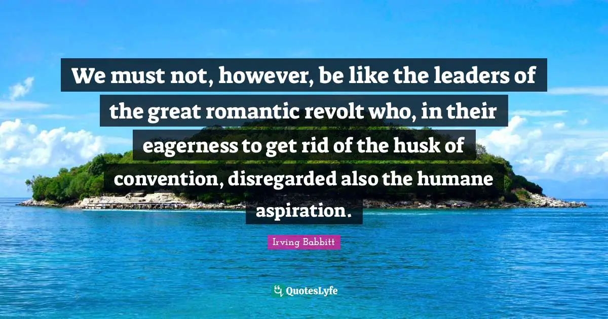We must not, however, be like the leaders of the great romantic revolt who, in their eagerness to get rid of the husk of convention, disregarded also the humane aspiration.