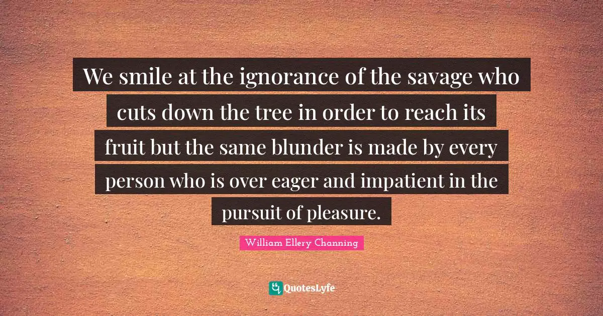 We smile at the ignorance of the savage who cuts down the tree in order to reach its fruit but the same blunder is made by every person who is over eager and impatient in the pursuit of pleasure.