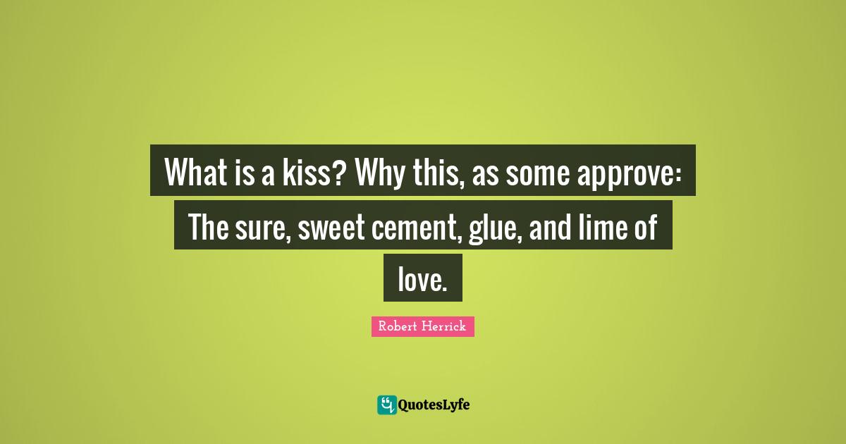 Robert  Herrick Quotes: "What is a kiss? Why this, as some approve: The sure, sweet cement, glue, and lime of love."