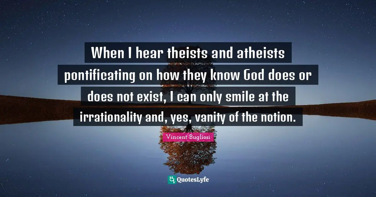Vincent Bugliosi Quotes: "When I hear theists and atheists pontificating on how they know God does or does not exist, I can only smile at the irrationality and, yes, vanity of the notion."