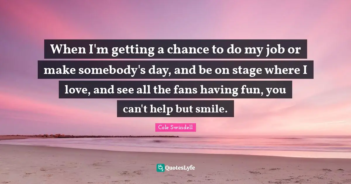 When I'm getting a chance to do my job or make somebody's day, and be on stage where I love, and see all the fans having fun, you can't help but smile.