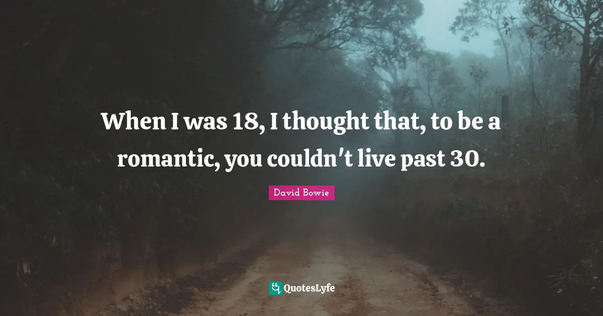 When I was 18, I thought that, to be a romantic, you couldn't live past 30.