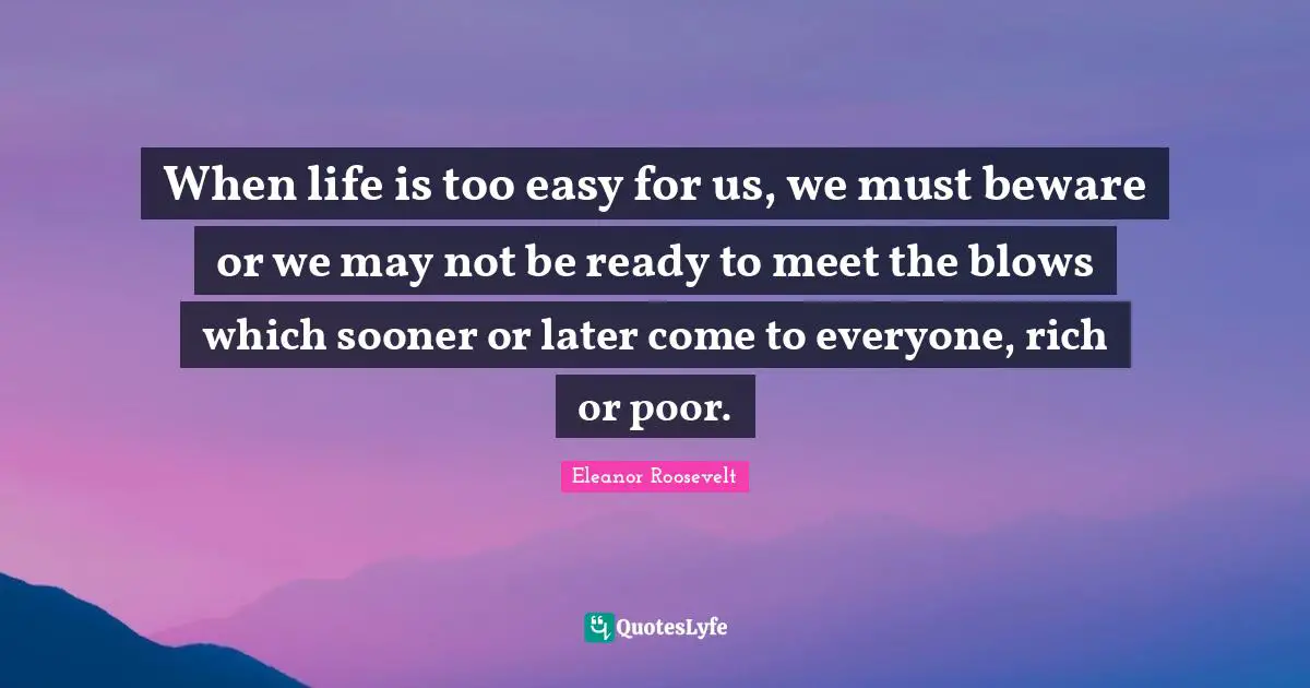 When life is too easy for us, we must beware or we may not be ready to meet the blows which sooner or later come to everyone, rich or poor.
