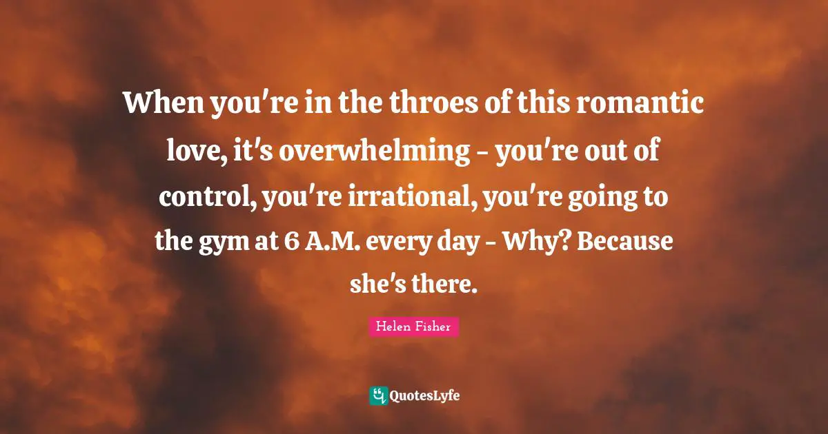 Helen Fisher Quotes: "When you're in the throes of this romantic love, it's overwhelming - you're out of control, you're irrational, you're going to the gym at 6 A.M. every day - Why? Because she's there."