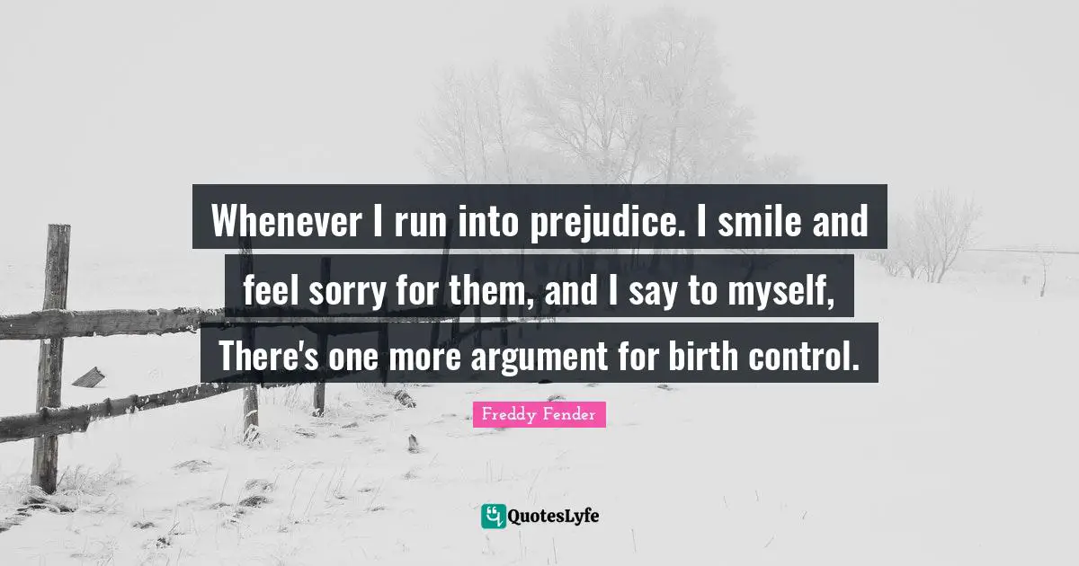 Whenever I run into prejudice. I smile and feel sorry for them, and I say to myself, There's one more argument for birth control.
