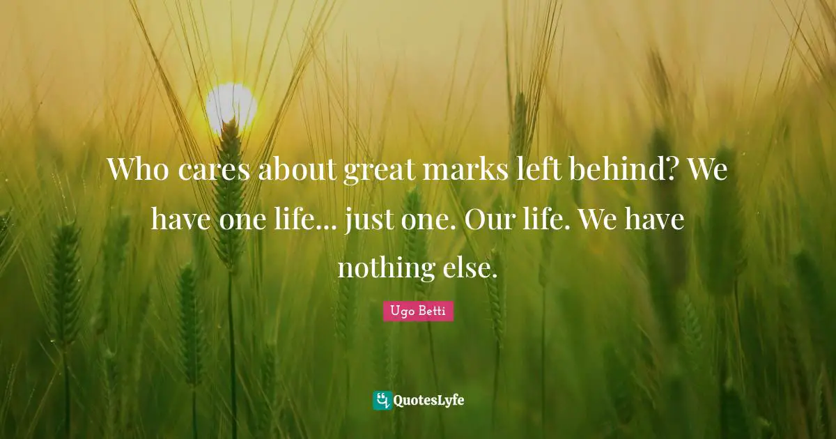 Who cares about great marks left behind? We have one life... just one. Our life. We have nothing else.