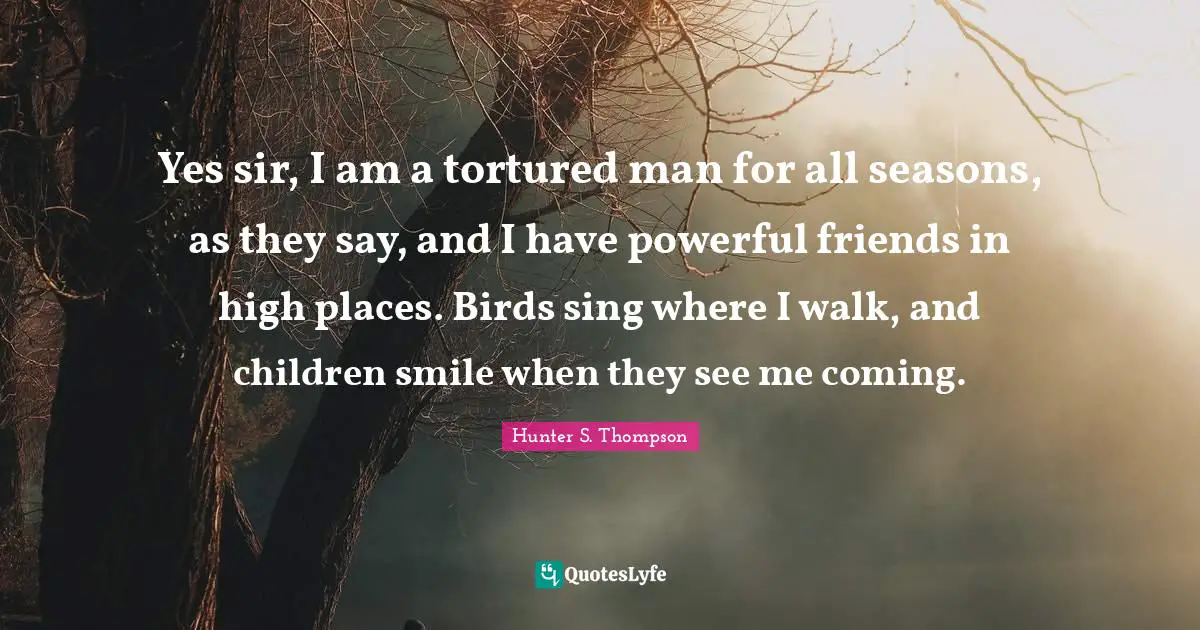 Yes sir, I am a tortured man for all seasons, as they say, and I have powerful friends in high places. Birds sing where I walk, and children smile when they see me coming.