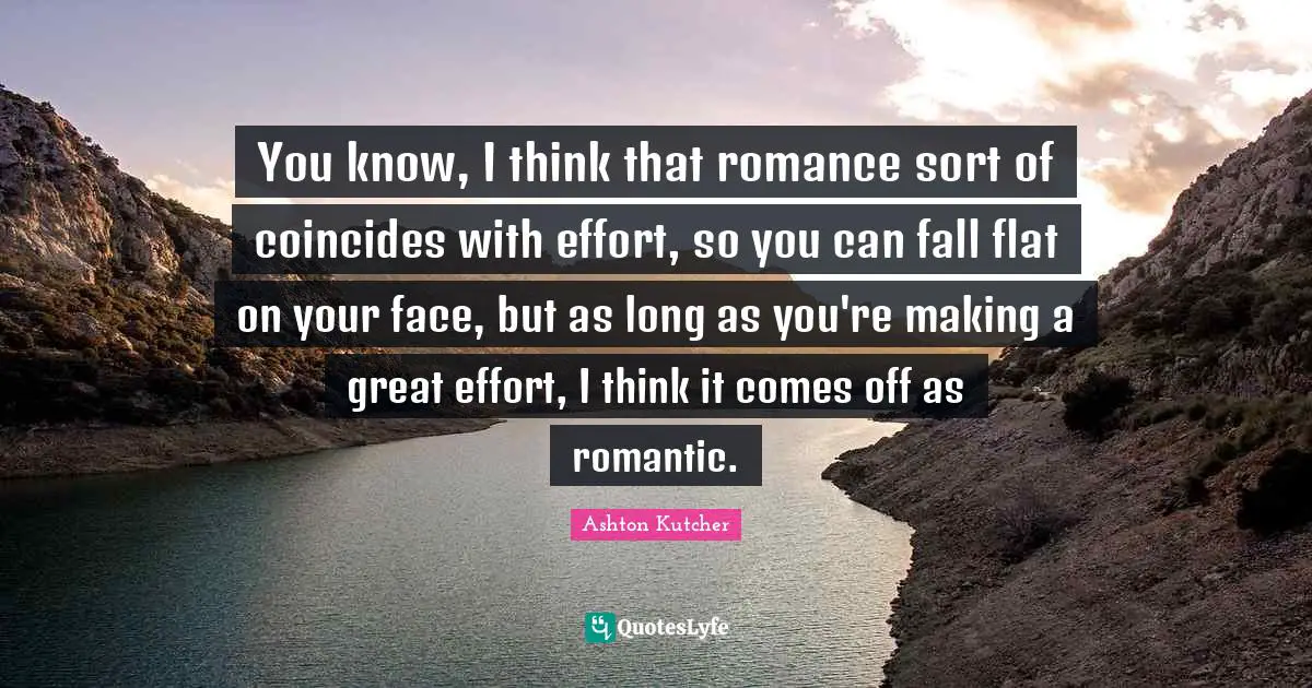 You know, I think that romance sort of coincides with effort, so you can fall flat on your face, but as long as you're making a great effort, I think it comes off as romantic.