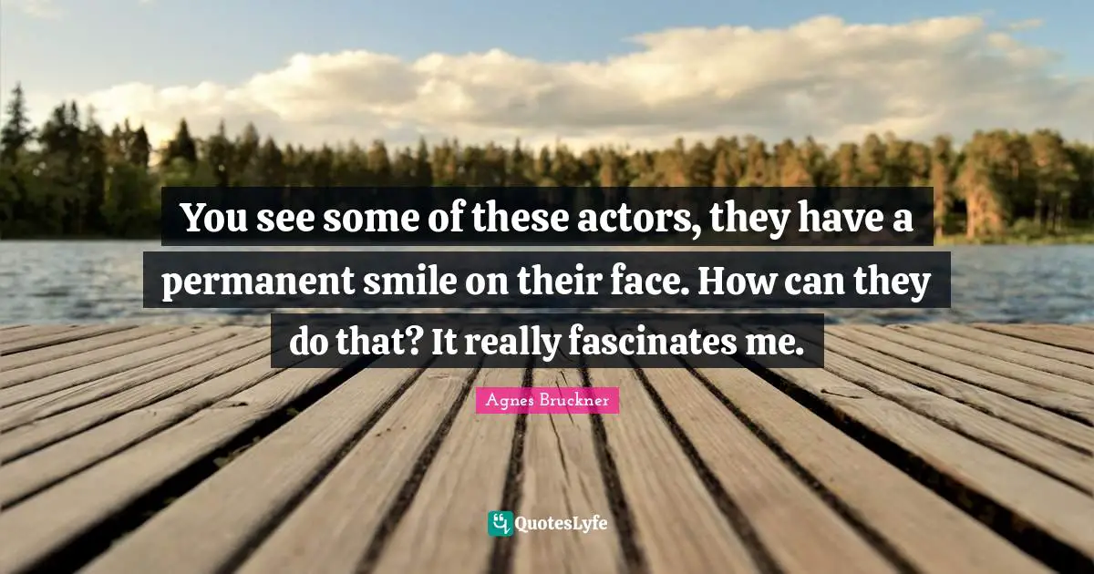 You see some of these actors, they have a permanent smile on their face. How can they do that? It really fascinates me.