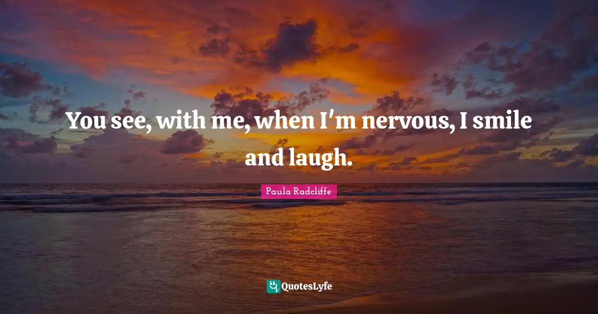 You see, with me, when I'm nervous, I smile and laugh.