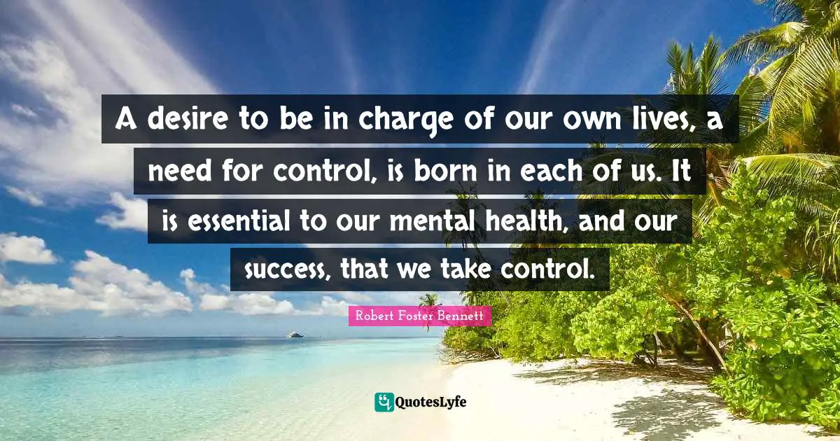A desire to be in charge of our own lives, a need for control, is born in each of us. It is essential to our mental health, and our success, that we take control.