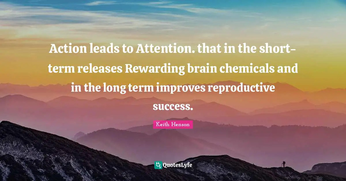 Action leads to Attention. that in the short-term releases Rewarding brain chemicals and in the long term improves reproductive success.